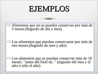 EJEMPLOS
 Alimentos que no se pueden conservar por más de
  3 meses.(Seguido de día y mes).


 Los alimentos que puedan conservarse por más de
  tres meses.(Seguido de mes y año).


 Los alimentos que se puedan conservar más de 18
  meses: “antes del final de..” (seguido del mes y el
  año o sólo el año).
 