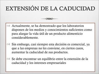 EXTENSIÓN DE LA CADUCIDAD

 Actualmente, se ha demostrado que los laboratorios
  disponen de los medios y conocimientos suficientes como
  para alargar la vida útil de un producto alimenticio
  considerablemente.
 Sin embargo, casi siempre esta decisión es comercial, ya
  que a las empresas no les conviene, en ciertos casos,
  aumentar la caducidad de sus productos.
 Se debe encontrar un equilibrio entre la extensión de la
  caducidad y los intereses empresariales
 