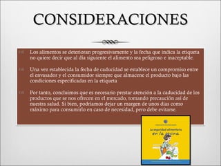 CONSIDERACIONES
   Los alimentos se deterioran progresivamente y la fecha que indica la etiqueta
    no quiere decir que al día siguiente el alimento sea peligroso e inaceptable.

   Una vez establecida la fecha de caducidad se establece un compromiso entre
    el envasador y el consumidor siempre que almacene el producto bajo las
    condiciones especificadas en la etiqueta

   Por tanto, concluimos que es necesario prestar atención a la caducidad de los
    productos que se nos ofrecen en el mercado, tomando precaución así de
    nuestra salud. Si bien, podríamos dejar un margen de unos días como
    máximo para consumirlo en caso de necesidad, pero debe evitarse.
 