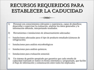 RECURSOS REQUERIDOS PARA
     ESTABLECER LA CADUCIDAD

1)    Personal con conocimientos relevantes y experiencia, capaz de planificar,
     desarrollar o supervisar la evaluación, analizar los datos generados y la
     información obtenida, interpretando resultados.

2)    Herramientas e instalaciones de almacenamiento adecuadas:

    Instalaciones adecuadas para el tipo de producto estudiado (cámaras de
     refrigeración).

    Instalaciones para análisis microbiológicos

    Instalaciones para análisis químicos.

    Instalaciones para evaluación sensorial.

3)    Un sistema de gestión apropiado que garantice que cada estudio de
     caducidad realizado se realice en forma sistemática y programada, que facilite
     el flujo de información y comunicación entre todos los implicados.
 