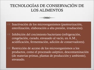 TECNOLOGÍAS DE CONSERVACIÓN DE
          LOS ALIMENTOS


 Inactivación de los microorganismos (pasteurización,
  esterilización, elaboración a alta presión, irradiación).
 Inhibición del crecimiento bacteriano (refrigeración,
  congelación, curado, envasado al vacío, en A.M.,
  acidificación, fermentación, adición de conservadores).
 Restricción de acceso de los microorganismos a los
  productos, como el procesado aséptico, descontaminación
  (de materias primas, plantas de producción y ambiente),
  envasado.
 