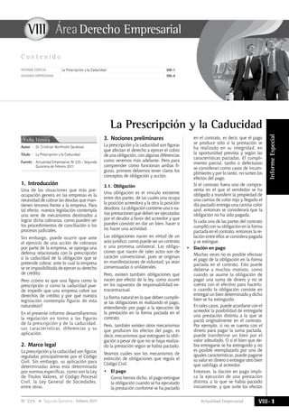 Actualidad Empresarial
VIIIÁrea Empresarial
VIII-1N° 225 Segunda Quincena - Febrero 2011
InformeEspecial
VIII
C o n t e n i d o
Informe especial La Prescripción y la Caducidad VIII-1
GLOSARIO empresarial VIII-4
1.	Introducción
Una de las situaciones que más pre-
ocupación genera en las empresas es la
necesidad de cobrar las deudas que man-
tienen terceros frente a la empresa. Para
tal efecto, nuestra legislación contempla
una serie de mecanismos destinados a
lograr dicha cobranza, como pueden ser
los procedimientos de conciliación o los
procesos judiciales.
Sin embargo, puede ocurrir que ante
el ejercicio de una acción de cobranza
por parte de la empresa, se oponga una
defensa relacionada con la prescripción
o la caducidad de la obligación que se
pretende cobrar, ante lo cual la empresa
se ve imposibilitada de ejercer su derecho
de crédito.
Pero ¿cómo es que una figura como la
prescripción o como la caducidad pue-
de impedir que una empresa cobre sus
derechos de crédito y por qué nuestra
legislación contempla figuras de esta
naturaleza?
En el presente informe desarrollaremos
la regulación en torno a las figuras
de la prescripción y de la caducidad,
sus características, diferencias y su
aplicación.
2.	Marco legal
La prescripción y la caducidad son figuras
reguladas principalmente por el Código
Civil. Sin embargo, su aplicación para
determinadas áreas está determinada
por normas específicas, como son la Ley
de Títulos Valores, el Código Procesal
Civil, la Ley General de Sociedades,
entre otras.
La Prescripción y la Caducidad
Ficha Técnica
Autor	:	Dr. Cristhian Northcote Sandoval
Título	:	La Prescripción y la Caducidad
Fuente	:	 Actualidad Empresarial, Nº 225 - Segunda
Quincena de Febrero 2011
3.	Nociones preliminares
La prescripción y la caducidad son figuras
que afectan el derecho a ejercer el cobro
de una obligación, con algunas diferencias
como veremos más adelante. Pero para
comprender cómo funcionan ambas fi-
guras, primero debemos tener claros los
conceptos de obligación y acción.
3.1.	Obligación
Una obligación es el vínculo existente
entre dos partes, de las cuales una ocupa
la posición acreedora y la otra la posición
deudora. La obligación contiene una o va-
rias prestaciones que deben ser ejecutadas
por el deudor a favor del acreedor y que
pueden consistir en dar un bien, hacer o
no hacer una actividad.
Las obligaciones nacen en virtud de un
acto jurídico, como puede ser un contrato
o una promesa unilateral. Las obliga-
ciones que nacen de tales actos son de
carácter convencional, pues se originan
en manifestaciones de voluntad, ya sean
consensuadas o unilaterales.
Pero, existen también obligaciones que
nacen por efecto de la ley, como ocurre
en los supuestos de responsabilidad ex-
tracontractual.
La forma natural en la que deben cumplir-
se las obligaciones es realizando el pago,
entendiendo por pago a la ejecución de
la prestación en la forma pactada en el
contrato.
Pero, también existen otros mecanismos
que producen los efectos del pago, es
decir, mecanismos que extinguen la obli-
gación a pesar de que no se haya realiza-
do la prestación según se había pactado.
Veamos cuáles son los mecanismos de
extinción de obligaciones que regula el
Código Civil.
•	 El pago
	 Como hemos dicho, el pago extingue
la obligación cuando se ha ejecutado
la prestación conforme se ha pactado
en el contrato, es decir, que el pago
se produce sólo si la prestación se
ha realizado en su integridad, en
la oportunidad prevista y según las
características pactadas. El cumpli-
miento parcial, tardío o defectuoso
se consideran como casos de incum-
plimiento y por lo tanto, no surten los
efectos del pago.
	 Si el contrato fuera uno de compra-
venta en el que el vendedor se ha
obligado a transferir la propiedad de
una camisa de color rojo y llegado el
día pactado entrega una camisa color
azul, entonces se considerará que la
obligación no ha sido pagada.
	 Si cada una de las partes del contrato
cumplió con su obligación en la forma
pactada en el contrato, entonces la re-
lación entre ellos se considera pagada
y se extingue.
•	 Dación en pago
	 Muchas veces no es posible efectuar
el pago de la obligación en la forma
pactada en el contrato. Esto puede
deberse a muchos motivos, como
cuando se asume la obligación de
pagar una suma de dinero y no se
cuenta con el efectivo para hacerlo;
o cuando la obligación consiste en
entregar un bien determinado y dicho
bien se ha extinguido.
	 En tales casos, puede acordarse con el
acreedor la posibilidad de entregarle
una prestación distinta a la que se
pactó originalmente en el contrato.
Por ejemplo, si no se cuenta con el
dinero para pagar la suma pactada,
puede transferirse un bien por el
valor adeudado. O si el bien que de-
bía entregarse se ha extinguido y no
es posible reemplazarlo por uno de
iguales características, puede pagarse
su valor en dinero o entregar otro bien
que satisfaga al acreedor.
	 Entonces, la dación en pago impli-
ca la ejecución de una prestación
distinta a la que se había pactado
inicialmente, y que surte los efectos
 