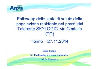 Follow-up dello stato di salute della 
popolazione residente nei pressi del 
Teleporto SKYLOGIC, via Centallo 
(TO) 
Torino – 27.11.2014 
Ennio Cadum 
SC Epidemiologia e salute Ambientale 
ARPA Piemonte 
 