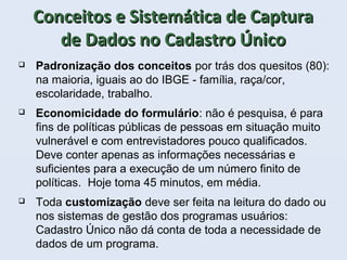 Conceitos e Sistemática de CapturaConceitos e Sistemática de Captura
de Dados no Cadastro Únicode Dados no Cadastro Único
 Padronização dos conceitos por trás dos quesitos (80):
na maioria, iguais ao do IBGE - família, raça/cor,
escolaridade, trabalho.
 Economicidade do formulário: não é pesquisa, é para
fins de políticas públicas de pessoas em situação muito
vulnerável e com entrevistadores pouco qualificados.
Deve conter apenas as informações necessárias e
suficientes para a execução de um número finito de
políticas. Hoje toma 45 minutos, em média.
 Toda customização deve ser feita na leitura do dado ou
nos sistemas de gestão dos programas usuários:
Cadastro Único não dá conta de toda a necessidade de
dados de um programa.
 