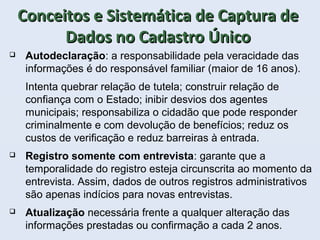 Conceitos e Sistemática de Captura deConceitos e Sistemática de Captura de
Dados no Cadastro ÚnicoDados no Cadastro Único
 Autodeclaração: a responsabilidade pela veracidade das
informações é do responsável familiar (maior de 16 anos).
Intenta quebrar relação de tutela; construir relação de
confiança com o Estado; inibir desvios dos agentes
municipais; responsabiliza o cidadão que pode responder
criminalmente e com devolução de benefícios; reduz os
custos de verificação e reduz barreiras à entrada.
 Registro somente com entrevista: garante que a
temporalidade do registro esteja circunscrita ao momento da
entrevista. Assim, dados de outros registros administrativos
são apenas indícios para novas entrevistas.
 Atualização necessária frente a qualquer alteração das
informações prestadas ou confirmação a cada 2 anos.
 