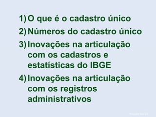 Posição fev/14.
1)O que é o cadastro único
2)Números do cadastro único
3)Inovações na articulação
com os cadastros e
estatísticas do IBGE
4)Inovações na articulação
com os registros
administrativos
 