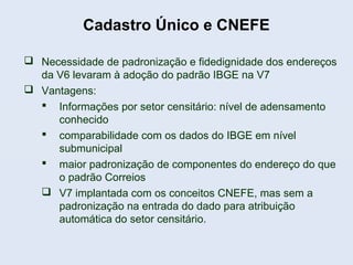  Necessidade de padronização e fidedignidade dos endereços
da V6 levaram à adoção do padrão IBGE na V7
 Vantagens:
 Informações por setor censitário: nível de adensamento
conhecido
 comparabilidade com os dados do IBGE em nível
submunicipal
 maior padronização de componentes do endereço do que
o padrão Correios
 V7 implantada com os conceitos CNEFE, mas sem a
padronização na entrada do dado para atribuição
automática do setor censitário.
Cadastro Único e CNEFE
 