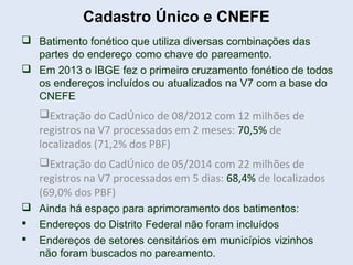 Cadastro Único e CNEFE
 Batimento fonético que utiliza diversas combinações das
partes do endereço como chave do pareamento.
 Em 2013 o IBGE fez o primeiro cruzamento fonético de todos
os endereços incluídos ou atualizados na V7 com a base do
CNEFE
Extração do CadÚnico de 08/2012 com 12 milhões de
registros na V7 processados em 2 meses: 70,5% de
localizados (71,2% dos PBF)
Extração do CadÚnico de 05/2014 com 22 milhões de
registros na V7 processados em 5 dias: 68,4% de localizados
(69,0% dos PBF)
 Ainda há espaço para aprimoramento dos batimentos:
 Endereços do Distrito Federal não foram incluídos
 Endereços de setores censitários em municípios vizinhos
não foram buscados no pareamento.
 