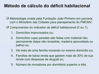 Método de cálculo do déficit habitacional
 Metodologia criada pela Fundação João Pinheiro em parceria
com o Ministério das Cidades para planejamento do PMCMV;
 Componentes do indicador de déficit habitacional (0 ou 1):
1. Domicílios improvisados ou;
2. Domicílios cujas paredes são feitas com material não
permanente (taipa não revestida, madeira aproveitada ou
palha) ou;
3. Há mais de uma família morando no mesmo domicílio ou;
4. Famílias de baixa renda que gastem mais de 30% de sua
renda com despesas de aluguel ou;
5. Número de moradores por dormitório superior a três.
 