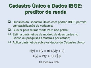 Cadastro Único e Dados IBGE:Cadastro Único e Dados IBGE:
preditor de rendapreditor de renda
 Quesitos do Cadastro Único com padrão IBGE permite
compatibilização de variáveis;
 Cluster para retirar renda zero não pobre;
 Estima parâmetros de modelo de duas partes no
Censo ou pesquisas amostrais por estado;
 Aplica parâmetros sobre os dados do Cadastro Único.
 