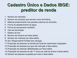1. Número de cômodos;
2. Número de cômodos que servem como dormitório;
3. Material predominante nas paredes externas do domicílio;
4. Forma do abastecimento de água;
5. Forma de escoamento sanitário;
6. Tipo de iluminação;
7. Destino do lixo;
8. Número de homens por faixa etária;
9. Número de mulheres por faixa etária;
10.Se o Responsável Familiar tem cônjuge;
11.Proporção de pessoas na família por local de nascimento (migração);
12.Proporção de pessoas por grau de instrução e faixa etária;
13.Proporção de pessoas alfabetizadas por faixa etária;
14.Proporção de pessoas de até 17 anos por rede de ensino e faixa etária;
15.Número de pessoas ocupadas por sexo e faixa etária.
Cadastro Único e Dados IBGE:Cadastro Único e Dados IBGE:
preditor de rendapreditor de renda
 