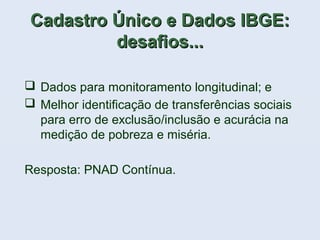 Cadastro Único e Dados IBGE:Cadastro Único e Dados IBGE:
desafios...desafios...
 Dados para monitoramento longitudinal; e
 Melhor identificação de transferências sociais
para erro de exclusão/inclusão e acurácia na
medição de pobreza e miséria.
Resposta: PNAD Contínua.
 