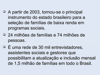 A partir de 2003, tornou-se o principal
instrumento do estado brasileiro para a
seleção de famílias de baixa renda em
programas sociais.
 24 milhões de famílias e 74 milhões de
pessoas.
 É uma rede de 30 mil entrevistadores,
assistentes sociais e gestores que
possibilitam a atualização e inclusão mensal
de 1,5 milhão de famílias em todo o Brasil.
 