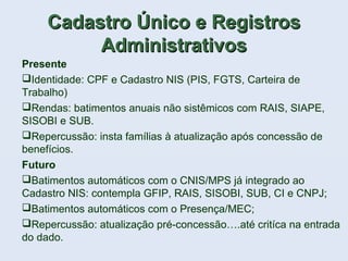 Cadastro Único e RegistrosCadastro Único e Registros
AdministrativosAdministrativos
Presente
Identidade: CPF e Cadastro NIS (PIS, FGTS, Carteira de
Trabalho)
Rendas: batimentos anuais não sistêmicos com RAIS, SIAPE,
SISOBI e SUB.
Repercussão: insta famílias à atualização após concessão de
benefícios.
Futuro
Batimentos automáticos com o CNIS/MPS já integrado ao
Cadastro NIS: contempla GFIP, RAIS, SISOBI, SUB, CI e CNPJ;
Batimentos automáticos com o Presença/MEC;
Repercussão: atualização pré-concessão….até critíca na entrada
do dado.
 