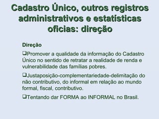 Cadastro Único, outros registrosCadastro Único, outros registros
administrativos e estatísticasadministrativos e estatísticas
oficias: direçãooficias: direção
Direção
Promover a qualidade da informação do Cadastro
Único no sentido de retratar a realidade de renda e
vulnerabilidade das famílias pobres.
Justaposição-complementariedade-delimitação do
não contributivo, do informal em relação ao mundo
formal, fiscal, contributivo.
Tentando dar FORMA ao INFORMAL no Brasil.
 
