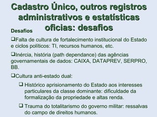 Desafios
Falta de cultura de fortalecimento institucional do Estado
e ciclos políticos: TI, recursos humanos, etc.
Inércia, história (path dependance) das agências
governamentais de dados: CAIXA, DATAPREV, SERPRO,
BB.
Cultura anti-estado dual:
 Histórico aprisionamento do Estado aos interesses
particulares da classe dominante: dificuldade da
formalização da propriedade e altas renda.
 Trauma do totalitarismo do governo militar: ressalvas
do campo de direitos humanos.
Cadastro Único, outros registrosCadastro Único, outros registros
administrativos e estatísticasadministrativos e estatísticas
oficias: desafiosoficias: desafios
 