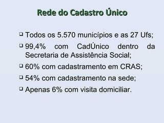 Rede do Cadastro ÚnicoRede do Cadastro Único
 Todos os 5.570 municípios e as 27 Ufs;
 99,4% com CadÚnico dentro da
Secretaria de Assistência Social;
 60% com cadastramento em CRAS;
 54% com cadastramento na sede;
 Apenas 6% com visita domiciliar.
 