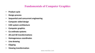 Fundamentals of Computer Graphics
• Product cycle
• Design process
• Sequential and concurrent engineering
• Computer aided design
• CAD system architecture
• Computer graphics
• Co-ordinate systems
• 2D and 3D transformations
• Homogeneous coordinates
• Line drawing
• Clipping
• Viewing transformation
www.mechbix.com
 