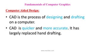 • CAD is the process of designing and drafting
on a computer.
• CAD is quicker and more accurate. It has
largely replaced hand drafting.
Fundamentals of Computer Graphics
Computer Aided Design:
www.mechbix.com
 