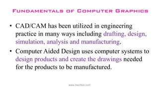• CAD/CAM has been utilized in engineering
practice in many ways including drafting, design,
simulation, analysis and manufacturing.
• Computer Aided Design uses computer systems to
design products and create the drawings needed
for the products to be manufactured.
www.mechbix.com
 