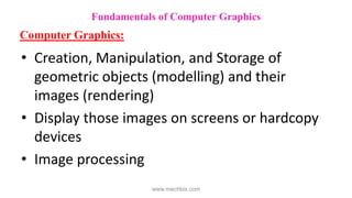 • Creation, Manipulation, and Storage of
geometric objects (modelling) and their
images (rendering)
• Display those images on screens or hardcopy
devices
• Image processing
Fundamentals of Computer Graphics
Computer Graphics:
www.mechbix.com
 