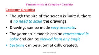 • Though the size of the screen is limited, there
is no need to scale the drawings.
• Drawings can be made very accurate.
• The geometric models can be represented in
color and can be viewed from any angle.
• Sections can be automatically created.
Fundamentals of Computer Graphics
Computer Graphics:
www.mechbix.com
 