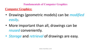 • Drawings (geometric models) can be modified
easily.
• More important than all, drawings can be
reused conveniently.
• Storage and retrieval of drawings are easy.
Fundamentals of Computer Graphics
Computer Graphics:
www.mechbix.com
 