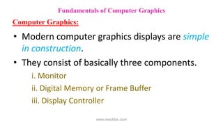 • Modern computer graphics displays are simple
in construction.
• They consist of basically three components.
i. Monitor
ii. Digital Memory or Frame Buffer
iii. Display Controller
Fundamentals of Computer Graphics
Computer Graphics:
www.mechbix.com
 