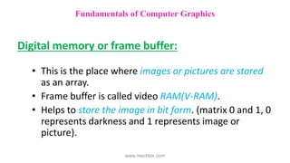 Digital memory or frame buffer:
• This is the place where images or pictures are stored
as an array.
• Frame buffer is called video RAM(V-RAM).
• Helps to store the image in bit form. (matrix 0 and 1, 0
represents darkness and 1 represents image or
picture).
Fundamentals of Computer Graphics
www.mechbix.com
 