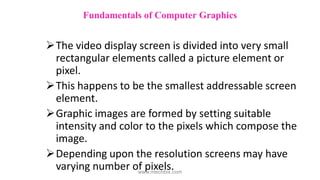 The video display screen is divided into very small
rectangular elements called a picture element or
pixel.
This happens to be the smallest addressable screen
element.
Graphic images are formed by setting suitable
intensity and color to the pixels which compose the
image.
Depending upon the resolution screens may have
varying number of pixels.
Fundamentals of Computer Graphics
www.mechbix.com
 