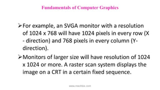 For example, an SVGA monitor with a resolution
of 1024 x 768 will have 1024 pixels in every row (X
- direction) and 768 pixels in every column (Y-
direction).
Monitors of larger size will have resolution of 1024
x 1024 or more. A raster scan system displays the
image on a CRT in a certain fixed sequence.
Fundamentals of Computer Graphics
www.mechbix.com
 