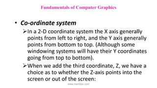 • Co-ordinate system
In a 2-D coordinate system the X axis generally
points from left to right, and the Y axis generally
points from bottom to top. (Although some
windowing systems will have their Y coordinates
going from top to bottom).
When we add the third coordinate, Z, we have a
choice as to whether the Z-axis points into the
screen or out of the screen:
Fundamentals of Computer Graphics
www.mechbix.com
 