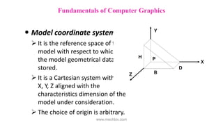  Model coordinate system
 It is the reference space of the
model with respect to which all
the model geometrical data is
stored.
 It is a Cartesian system with its
X, Y, Z aligned with the
characteristics dimension of the
model under consideration.
 The choice of origin is arbitrary.
Fundamentals of Computer Graphics
www.mechbix.com
 