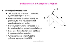 • Working coordinate system
 This is basically an auxiliary coordinate
system used in place of MCS.
 For convenience while we develop the
geometry by data input this kind of
coordinate system is useful.
 It is very useful when a plane(face) in MCS
is not aligned along any orthogonal planes.
 It is a user defined system that facilitates
the geometrical construction.
 While user inputs data in WCS the
software transforms it to MCS.
Fundamentals of Computer Graphics
www.mechbix.com
 
