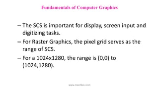 – The SCS is important for display, screen input and
digitizing tasks.
– For Raster Graphics, the pixel grid serves as the
range of SCS.
– For a 1024x1280, the range is (0,0) to
(1024,1280).
Fundamentals of Computer Graphics
www.mechbix.com
 