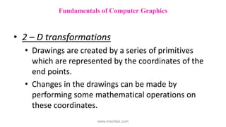 • 2 – D transformations
• Drawings are created by a series of primitives
which are represented by the coordinates of the
end points.
• Changes in the drawings can be made by
performing some mathematical operations on
these coordinates.
Fundamentals of Computer Graphics
www.mechbix.com
 