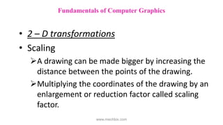 • 2 – D transformations
• Scaling
A drawing can be made bigger by increasing the
distance between the points of the drawing.
Multiplying the coordinates of the drawing by an
enlargement or reduction factor called scaling
factor.
Fundamentals of Computer Graphics
www.mechbix.com
 