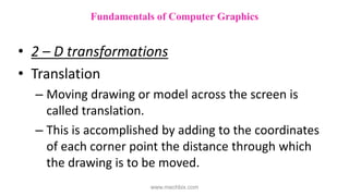 • 2 – D transformations
• Translation
– Moving drawing or model across the screen is
called translation.
– This is accomplished by adding to the coordinates
of each corner point the distance through which
the drawing is to be moved.
Fundamentals of Computer Graphics
www.mechbix.com
 
