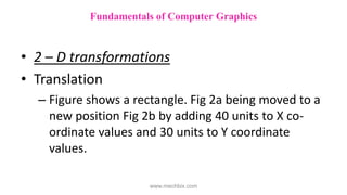 • 2 – D transformations
• Translation
– Figure shows a rectangle. Fig 2a being moved to a
new position Fig 2b by adding 40 units to X co-
ordinate values and 30 units to Y coordinate
values.
Fundamentals of Computer Graphics
www.mechbix.com
 