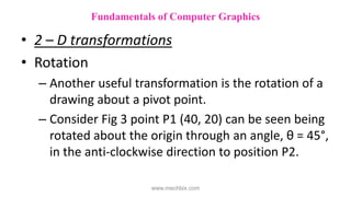 • 2 – D transformations
• Rotation
– Another useful transformation is the rotation of a
drawing about a pivot point.
– Consider Fig 3 point P1 (40, 20) can be seen being
rotated about the origin through an angle, θ = 45°,
in the anti-clockwise direction to position P2.
Fundamentals of Computer Graphics
www.mechbix.com
 