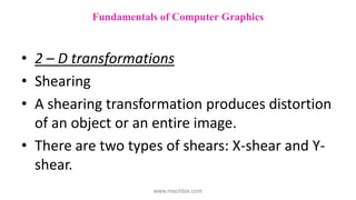 • 2 – D transformations
• Shearing
• A shearing transformation produces distortion
of an object or an entire image.
• There are two types of shears: X-shear and Y-
shear.
Fundamentals of Computer Graphics
www.mechbix.com
 