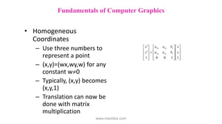 • Homogeneous
Coordinates
– Use three numbers to
represent a point
– (x,y)=(wx,wy,w) for any
constant w0
– Typically, (x,y) becomes
(x,y,1)
– Translation can now be
done with matrix
multiplication

































1
1
0
0
1
y
x
b
a
a
b
a
a
y
x
y
yy
yx
x
xy
xx
Fundamentals of Computer Graphics
www.mechbix.com
 