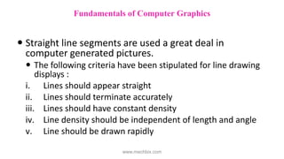  Straight line segments are used a great deal in
computer generated pictures.
 The following criteria have been stipulated for line drawing
displays :
i. Lines should appear straight
ii. Lines should terminate accurately
iii. Lines should have constant density
iv. Line density should be independent of length and angle
v. Line should be drawn rapidly
Fundamentals of Computer Graphics
www.mechbix.com
 
