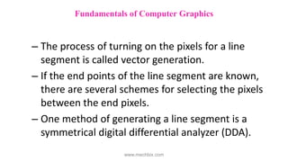 – The process of turning on the pixels for a line
segment is called vector generation.
– If the end points of the line segment are known,
there are several schemes for selecting the pixels
between the end pixels.
– One method of generating a line segment is a
symmetrical digital differential analyzer (DDA).
Fundamentals of Computer Graphics
www.mechbix.com
 