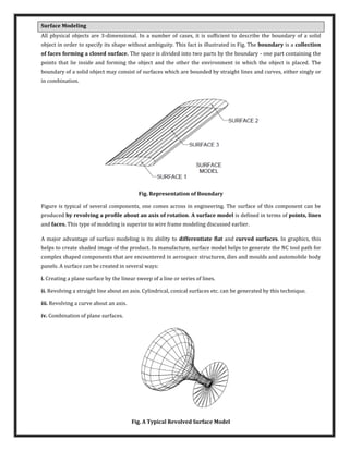 Surface Modeling
All physical objects are 3-dimensional. In a number of cases, it is sufficient to describe the boundary of a solid
object in order to specify its shape without ambiguity. This fact is illustrated in Fig. The boundary is a collection
of faces forming a closed surface. The space is divided into two parts by the boundary - one part containing the
points that lie inside and forming the object and the other the environment in which the object is placed. The
boundary of a solid object may consist of surfaces which are bounded by straight lines and curves, either singly or
in combination.
Fig. Representation of Boundary
Figure is typical of several components, one comes across in engineering. The surface of this component can be
produced by revolving a profile about an axis of rotation. A surface model is defined in terms of points, lines
and faces. This type of modeling is superior to wire frame modeling discussed earlier.
A major advantage of surface modeling is its ability to differentiate flat and curved surfaces. In graphics, this
helps to create shaded image of the product. In manufacture, surface model helps to generate the NC tool path for
complex shaped components that are encountered in aerospace structures, dies and moulds and automobile body
panels. A surface can be created in several ways:
i. Creating a plane surface by the linear sweep of a line or series of lines.
ii. Revolving a straight line about an axis. Cylindrical, conical surfaces etc. can be generated by this technique.
iii. Revolving a curve about an axis.
iv. Combination of plane surfaces.
Fig. A Typical Revolved Surface Model
 