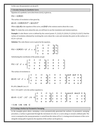 In this case, the parameters are φ and θ.
7. Circular Sweep of a Synthetic Curve
Equation of a synthetic curve (free-form curve), is given as,
= [ ][�][�]
The surface of revolution is then given by,
, � = [ ][�][�][ ]�
= [ ][ ]�
Where, Q (t, θ is the equation of the curve, and [Tr]θ is the rotation matrix about the z-axis.
Note: To rotate the curve about the axis, we will have to use the translation and rotation matrices.
Example: A cubic Bezier curve is defined by the control points: P1 (1,0,2), P2 (3,0,4), P3 (2,0,6), P4 (5,0,7). Find the
surface of revolution obtained by revolving the curve about the z-axis and calculate the point on the surface at t =
0.5, θ = π/4 rad.
Solution: The cubic Bezier curve is given by the equation,
= [ ][�][�] = [ ]
[
− −
−
−
] [ ]
Substituting the coordinates of the points, we get
= [ ]
[
− −
−
−
] [ ]
The surface of revolution is:
, � = [ ]
[
− −
−
−
] [ ] [
� � �
]
≤ � ≤ � ; ≤ ≤
For t = 0.5 and θ = π/4, the surface equation is,
, � = [ . . . ]
[
− −
−
−
] [ ] [
�/ � �/
]
= [ . . . ]
8. Creating a Surface by Parametric Sweeping
In the examples given above, sweeping a curve parametrically generated the surfaces. In parametric sweeping
procedure, a surface is generated through the movement of a line or a curve along or around a defined path. The
curve is sweeped as the sweep parameter is varied from the values of 0 to 1, creating several instances of the curve
along the sweep path. In general, the equation of the surface can be given as,
 