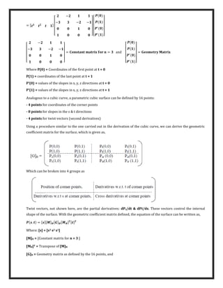 = [ ]
[
−
− − −
] [
′
′
]
[
−
− − −
]
= � � = a�d
[
′
′
]
= � � �
Where P(0) = Coordinates of the first point at t = 0
P(1) = coordinates of the last point at t = 1
P’ = values of the slopes in x, y, z directions at t = 0
P’ = values of the slopes in x, y, z directions at t = 1
Analogous to a cubic curve, a parametric cubic surface can be defined by 16 points:
- 4 points for coordinates of the corner points
- 8 points for slopes in the s & t directions
- 4 points for twist vectors (second derivatives)
Using a procedure similar to the one carried out in the derivation of the cubic curve, we can derive the geometric
coefficient matrix for the surface, which is given as,
Which can be broken into 4 groups as
Twist vectors, not shown here, are the partial derivatives: dPs/dt & dPt/ds. These vectors control the internal
shape of the surface. With the geometric coefficient matrix defined, the equation of the surface can be written as,
. = [ ][�] [ ] [� ] [ ]
Where: [s] = [s3 s2 s1]
[M]H = [Constant matrix for n = 3 ]
[MH]T = Transpose of [M]H
[G]H = Geometry matrix as defined by the 16 points, and
 