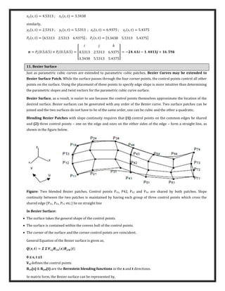 , = . ; , = .
similarly,
, = . ; , = . ; , = . ; , = .
� , = [ . . . ] ; � , = [ . . . ]
= � . , . × � . , . = [ . . .
. . .
] = − . − . + .
11. Bezier Surface
Just as parametric cubic curves are extended to parametric cubic patches, Bezier Curves may be extended to
Bezier Surface Patch. While the surface passes through the four corner points, the control points control all other
points on the surface. Using the placement of these points to specify edge slope is more intuitive than determining
the parametric slopes and twist vectors for the parametric cubic curve surface.
Bezier Surface, as a result, is easier to use because the control points themselves approximate the location of the
desired surface. Bezier surfaces can be generated with any order of the Bezier curve. Two surface patches can be
joined and the two surfaces do not have to be of the same order, one can be cubic and the other a quadratic.
Blending Bezier Patches with slope continuity requires that (1) control points on the common edges be shared
and (2) three control points – one on the edge and ones on the either sides of the edge – form a straight line, as
shown in the figure below.
Figure: Two blended Bezier patches. Control points P41, P42, P43 and P44 are shared by both patches. Slope
continuity between the two patches is maintained by having each group of three control points which cross the
shared edge (P31, P41, P51 etc.) lie on straight line
In Bezier Surface:
 The surface takes the general shape of the control points.
 The surface is contained within the convex hull of the control points.
 The corner of the surface and the corner control points are coincident.
General Equation of the Bezier surface is given as,
, = � � � , , ,
≤ s, t ≤
Vi,j defines the control points
Bi,n(s) & Bj,m(t) are the Bernstein blending functions in the s and t directions.
In matrix form, the Bezier surface can be represented by,
 