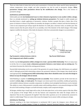 There are other kinds of values that can be used as parameters. A formula that relates specific feature geometry to
volume, temperature, stress, weight, and other properties can also be used in parametric designs. When
parameters change, other parameters driven by the modification also change. This is the essence of
parametric design.
(ii) Relations and Relationships:
Solid models provide two fundamental ways to relate elements of geometry to one another within a design.
One is as already mentioned i.e. setting up relations between parameters. The length to width example just
described shows a simple application of parametric relations. Another example that gives a better idea of the
power of relations is shown in Fig. Within an assembly, the designer can define a relation such that the diameter of
a bore in one component part always equals the diameter of a shaft, plus a clearance value, on another part. This
relation ensures that the parts always fit in an assembly, even if the diameter of the shaft changes. If the design
engineer modifies the diameter of the shaft, the diameter of the bore automatically changes to accommodate it.
Fig. Parametric relation between a hole in Fig. Parent-Child Feature
One Component and a Shaft in another
Another way to relate geometry within a design is to create a parent/child relationship. There are many ways
to do this. One is to simply create a dimension parameter between a new feature and an existing one. The
new feature becomes the child of the existing parent feature.
Parent/child relationships can be very useful. If the geometry of a parent changes, the child features are updated
with it. Although parent/child relationships enhance the parametric behavior of the designs, they should only be
used appropriately. Creating parent/child relationships where there should be none can cause the design to
behave in ways the designer did not intend.
Solid Modeling is capable of combining parts into an assembly. These modelers provide all the tools that are
needed to orient, align, and mate parts. The designer can remove parts from assemblies, modify part geometry,
and establish relations between assembly components. In addition, local and global interferences can be checked.
This ability to create a fully parametric assembly makes solid modeling software a very powerful design tool. With
the aid of solid modeling a designer can build extremely complex, multi-component designs.
All designs, whether big or small, begin with an idea. As the idea takes form, so do certain aspects of the idea. What
is the purpose of the design? What are the key features and components that make the design achieve its
objectives? How do the components fit together? And what other questions are to be satisfactorily answered to
make it a viable design? These are some of the issues the designer has to answer while carrying out a design.
(iii) Behavior Modeling:
Behavior modeling is the latest development in mechanical CAD. It gives the designers more efficient and
adaptable ways of creating designs. It helps to synthesize required functional behavior, design context and
 