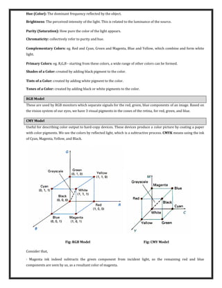 Hue (Color): The dominant frequency reflected by the object.
Brightness: The perceived intensity of the light. This is related to the luminance of the source.
Purity (Saturation): How pure the color of the light appears.
Chromaticity: collectively refer to purity and hue.
Complementary Colors: eg. Red and Cyan, Green and Magenta, Blue and Yellow, which combine and form white
light.
Primary Colors: eg. R,G,B - starting from these colors, a wide range of other colors can be formed.
Shades of a Color: created by adding black pigment to the color.
Tints of a Color: created by adding white pigment to the color.
Tones of a Color: created by adding black or white pigments to the color.
RGB Model
These are used by RGB monitors which separate signals for the red, green, blue components of an image. Based on
the vision system of our eyes, we have 3 visual pigments in the cones of the retina, for red, green, and blue.
CMY Model
Useful for describing color output to hard-copy devices. These devices produce a color picture by coating a paper
with color pigments. We see the colors by reflected light, which is a subtractive process. CMYK means using the ink
of Cyan, Magenta, Yellow, and Black.
Fig: RGB Model Fig: CMY Model
Consider that,
· Magenta ink indeed subtracts the green component from incident light, so the remaining red and blue
components are seen by us, as a resultant color of magenta.
 